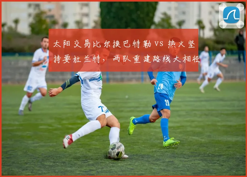 太阳交易比尔换巴特勒 vs 热火坚持要杜兰特，两队重建路线大相径庭