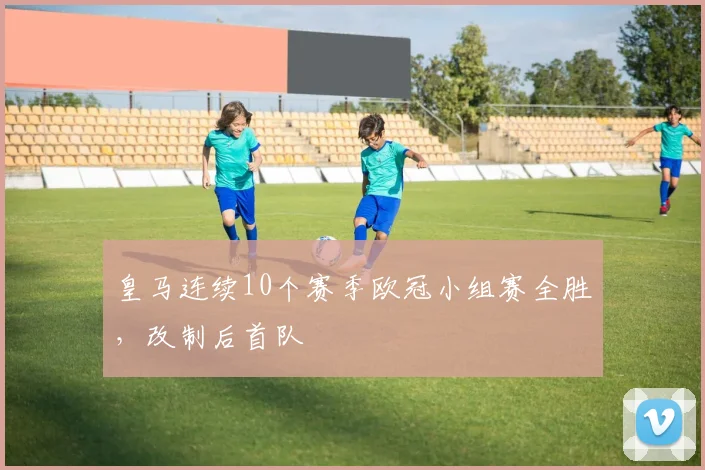 皇马连续10个赛季欧冠小组赛全胜，改制后首队