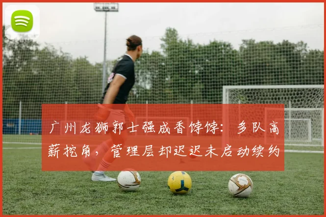 广州龙狮郭士强成香饽饽：多队高薪挖角，管理层却迟迟未启动续约