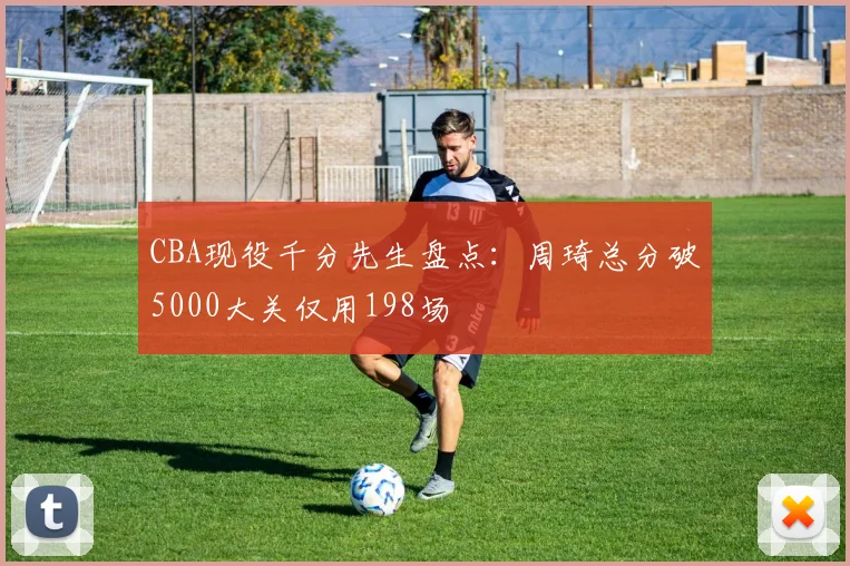 CBA现役千分先生盘点：周琦总分破5000大关仅用198场