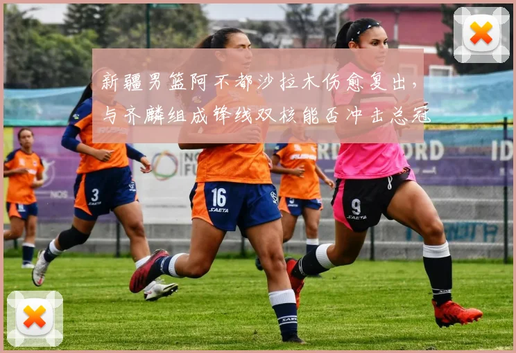 新疆男篮阿不都沙拉木伤愈复出，与齐麟组成锋线双核能否冲击总冠军？