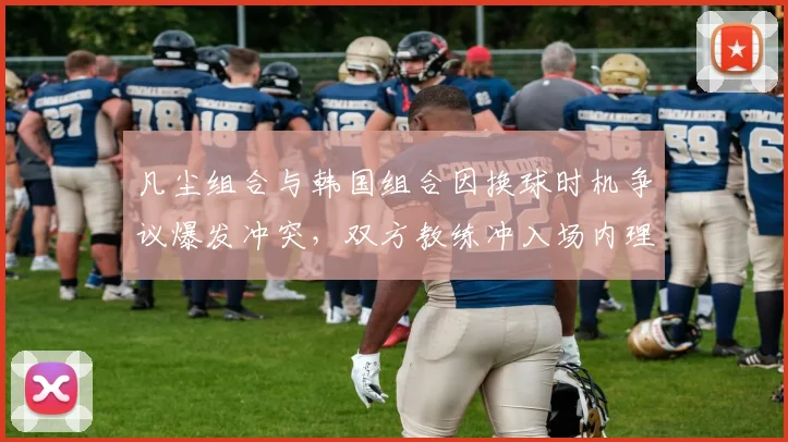 凡尘组合与韩国组合因换球时机争议爆发冲突，双方教练冲入场内理论