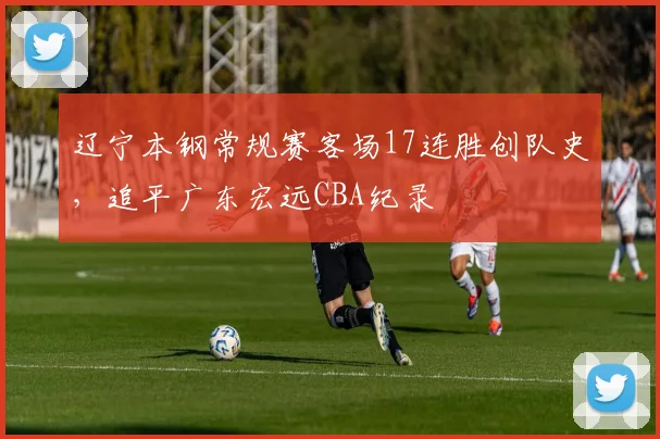 辽宁本钢常规赛客场17连胜创队史，追平广东宏远CBA纪录
