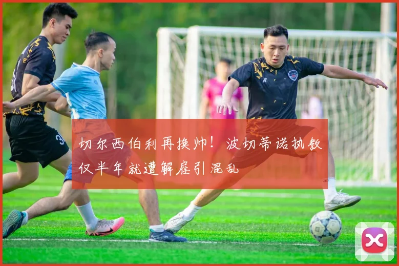 切尔西伯利再换帅！波切蒂诺执教仅半年就遭解雇引混乱