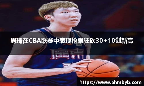 周琦在CBA联赛中表现抢眼狂砍30+10创新高